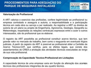 73
Valorização do Profissional
A ART valoriza o exercício das profissões, confere legitimidade ao profissional ou
empresa contratado e assegura a autoria, a responsabilidade e a participação
técnica em cada obra ou serviço a ser realizado. Ao registrar a ART os direitos de
autoria de um plano ou projeto de Engenharia, Agronomia, Geologia, Geografia ou
Meteorologia, respeitadas as relações contratuais expressas entre o autor e outros
interessados, são do profissional que os elaborar.
O registro da ART possibilita ao profissional constituir acervo técnico, que tem
grande valor no mercado de trabalho, bem como o resguarda em eventuais litígios
judiciais. A partir do registro da ART é possível ao profissional obter a Certidão de
Acervo Técnico-CAT, que certifica, para os efeitos legais, que consta dos
assentamentos do CREA a anotação das atividades técnicas executadas ao longo
de sua vida profissional.
Comprovação da Capacidade Técnico-Profissional em Licitações
A capacidade técnica de uma empresa varia em função da alteração dos acervos
técnicos dos profissionais integrantes de seu quadro técnico.
PROCEDIMENTOS PARA ADEQUAÇÃO DO
PARQUE DE MÁQUINAS INSTALADAS
 