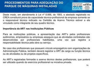 74
Deste modo, em atendimento à Lei nº 8.666, de 1993, o atestado registrado no
CREA constituirá prova da capacidade técnico-profissional da empresa somente se
o responsável técnico indicado na Certidão de Acervo Técnico estiver a ela
vinculado como integrante de seu quadro técnico.
Importância da ART nas Instituições Públicas
Para as instituições públicas, a apresentação das ART’s pelos profissionais
autônomos, empresários ou empresas assegura que as atividades contratadas são
desenvolvidas por profissionais habilitados, uma vez que registra a
responsabilidade técnica pela obra ou serviço.
No caso dos profissionais que possuem vínculo empregatício com organizações da
Administração Pública, também deverá registrar a ART de cargo ou função técnica
ou de atividades ou de projetos específicos.
As ART’s registradas formarão o acervo técnico destes profissionais, que poderá
ser utilizado quando do exercício profissional na iniciativa privada.
PROCEDIMENTOS PARA ADEQUAÇÃO DO
PARQUE DE MÁQUINAS INSTALADAS
 