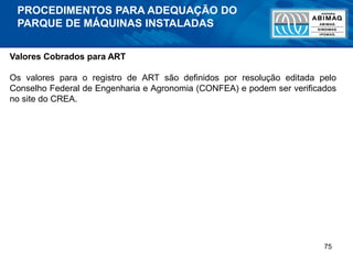 75
Valores Cobrados para ART
Os valores para o registro de ART são definidos por resolução editada pelo
Conselho Federal de Engenharia e Agronomia (CONFEA) e podem ser verificados
no site do CREA.
PROCEDIMENTOS PARA ADEQUAÇÃO DO
PARQUE DE MÁQUINAS INSTALADAS
 