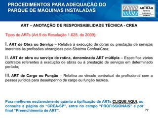 77
ART – ANOTAÇÃO DE RESPONSABILIDADE TÉCNICA - CREA
Tipos de ARTs (Art.9 da Resolução 1.025, de 2009):
I. ART de Obra ou Serviço – Relativa à execução de obras ou prestação de serviços
inerentes às profissões abrangidas pelo Sistema Confea/Crea;
II. ART de obra ou serviço de rotina, denominada ART múltipla – Específica vários
contratos referentes à execução de obras ou à prestação de serviços em determinado
período;
III. ART de Cargo ou Função – Relativa ao vínculo contratual do profissional com a
pessoa jurídica para desempenho de cargo ou função técnica.
Para melhores esclarecimento quanto a tipificação de ARTs CLIQUE AQUI, ou
consulte a página do “CREA-SP”, entre no campo “PROFISSIONAIS” e por
final “Preenchimento de ART”.
PROCEDIMENTOS PARA ADEQUAÇÃO DO
PARQUE DE MÁQUINAS INSTALADAS
 