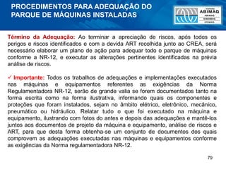 79
Término da Adequação: Ao terminar a apreciação de riscos, após todos os
perigos e riscos identificados e com a devida ART recolhida junto ao CREA, será
necessário elaborar um plano de ação para adequar todo o parque de máquinas
conforme a NR-12, e executar as alterações pertinentes identificadas na prévia
análise de riscos.
 Importante: Todos os trabalhos de adequações e implementações executados
nas máquinas e equipamentos referentes as exigências da Norma
Regulamentadora NR-12, serão de grande valia se forem documentados tanto na
forma escrita como na forma ilustrativa, informando quais os componentes e
proteções que foram instalados, sejam no âmbito elétrico, eletrônico, mecânico,
pneumático ou hidráulico. Relatar tudo o que foi executado na máquina e
equipamento, ilustrando com fotos do antes e depois das adequações e mantê-los
juntos aos documentos de projeto da máquina e equipamento, análise de riscos e
ART, para que desta forma obtenha-se um conjunto de documentos dos quais
comprovem as adequações executadas nas máquinas e equipamentos conforme
as exigências da Norma regulamentadora NR-12.
PROCEDIMENTOS PARA ADEQUAÇÃO DO
PARQUE DE MÁQUINAS INSTALADAS
 