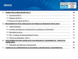4. NORMA REGULAMENTADORA NR-12.................................................................................................... 46
4.1 Conceito da NR-12............................................................................................................................. 47
4.2 Objetivos da NR-12............................................................................................................................ 49
4.4 Estrutura e Conteúdo da NR-12.......................................................................................................... 50
5. PROCEDIMENTOS PARA ADEQUAÇÃO DO PARQUE DE MÁQUINAS INSTALADAS........................... 55
5.1 Ações Prioritárias............................................................................................................................... 56
5.2 Inventário das Máquinas e Equipamentos Localizados em Planta Baixa.......................................... 58
5.3 Apreciação de riscos.......................................................................................................................... 61
5.4 ART – Anotação de Responsabilidade Técnica.................................................................................. 70
5.5 Término da Adequação – NR-12........................................................................................................ 79
6. PROCEDIMENTOS PARA ADEQUAÇÃO DAS MÁQUINAS E EQUIPAMENTOS - PRODUTOS
FABRICADOS............................................................................................................................................. 80
6.1 Adequação das Máquinas e Equipamentos....................................................................................... 81
7. EXEMPLOS DE COMPONENTES DE SEGURANÇA EM MÁQUINAS E EQUIPAMENTOS.................... 83
ÍNDICE
 