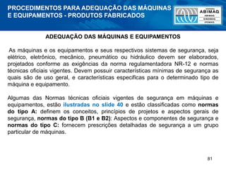 81
ADEQUAÇÃO DAS MÁQUINAS E EQUIPAMENTOS
As máquinas e os equipamentos e seus respectivos sistemas de segurança, seja
elétrico, eletrônico, mecânico, pneumático ou hidráulico devem ser elaborados,
projetados conforme as exigências da norma regulamentadora NR-12 e normas
técnicas oficiais vigentes. Devem possuir características mínimas de segurança as
quais são de uso geral, e características especificas para o determinado tipo de
máquina e equipamento.
Algumas das Normas técnicas oficiais vigentes de segurança em máquinas e
equipamentos, estão ilustradas no slide 40 e estão classificadas como normas
do tipo A: definem os conceitos, princípios de projetos e aspectos gerais de
segurança, normas do tipo B (B1 e B2): Aspectos e componentes de segurança e
normas do tipo C: fornecem prescrições detalhadas de segurança a um grupo
particular de máquinas.
PROCEDIMENTOS PARA ADEQUAÇÃO DAS MÁQUINAS
E EQUIPAMENTOS - PRODUTOS FABRICADOS
 