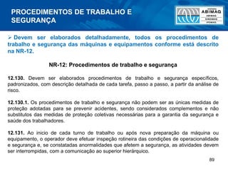 89
 Devem ser elaborados detalhadamente, todos os procedimentos de
trabalho e segurança das máquinas e equipamentos conforme está descrito
na NR-12.
NR-12: Procedimentos de trabalho e segurança
12.130. Devem ser elaborados procedimentos de trabalho e segurança específicos,
padronizados, com descrição detalhada de cada tarefa, passo a passo, a partir da análise de
risco.
12.130.1. Os procedimentos de trabalho e segurança não podem ser as únicas medidas de
proteção adotadas para se prevenir acidentes, sendo considerados complementos e não
substitutos das medidas de proteção coletivas necessárias para a garantia da segurança e
saúde dos trabalhadores.
12.131. Ao inicio de cada turno de trabalho ou após nova preparação da máquina ou
equipamento, o operador deve efetuar inspeção rotineira das condições de operacionalidade
e segurança e, se constatadas anormalidades que afetem a segurança, as atividades devem
ser interrompidas, com a comunicação ao superior hierárquico.
PROCEDIMENTOS DE TRABALHO E
SEGURANÇA
 