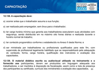 93
12.138. A capacitação deve:
a) ocorrer antes que o trabalhador assuma a sua função;
a) ser realizada pelo empregador, sem ônus para o trabalhador;
b) ter carga horária mínima que garanta aos trabalhadores executarem suas atividades com
segurança, sendo distribuída em no máximo oito horas diárias e realizada durante o
horário normal de trabalho;
c) ter conteúdo programático conforme o estabelecido no Anexo II desta Norma; e
d) ser ministrada por trabalhadores ou profissionais qualificados para este fim, com
supervisão de profissional legalmente habilitado que se responsabilizará pela adequação
do conteúdo, forma, carga horária, qualificação dos instrutores e avaliação dos
capacitados.
12.139. O material didático escrito ou audiovisual utilizado no treinamento e o
fornecido aos participantes, devem ser produzidos em linguagem adequada aos
trabalhadores, e ser mantidos à disposição da fiscalização, assim como a lista de presença
dos participantes ou certificado, currículo dos ministrantes e avaliação dos capacitados.
CAPACITAÇÃO
 