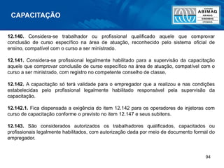 94
12.140. Considera-se trabalhador ou profissional qualificado aquele que comprovar
conclusão de curso específico na área de atuação, reconhecido pelo sistema oficial de
ensino, compatível com o curso a ser ministrado.
12.141. Considera-se profissional legalmente habilitado para a supervisão da capacitação
aquele que comprovar conclusão de curso específico na área de atuação, compatível com o
curso a ser ministrado, com registro no competente conselho de classe.
12.142. A capacitação só terá validade para o empregador que a realizou e nas condições
estabelecidas pelo profissional legalmente habilitado responsável pela supervisão da
capacitação.
12.142.1. Fica dispensada a exigência do item 12.142 para os operadores de injetoras com
curso de capacitação conforme o previsto no item 12.147 e seus subitens.
12.143. São considerados autorizados os trabalhadores qualificados, capacitados ou
profissionais legalmente habilitados, com autorização dada por meio de documento formal do
empregador.
CAPACITAÇÃO
 