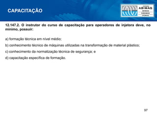 97
12.147.2. O instrutor do curso de capacitação para operadores de injetora deve, no
mínimo, possuir:
a) formação técnica em nível médio;
b) conhecimento técnico de máquinas utilizadas na transformação de material plástico;
c) conhecimento da normatização técnica de segurança; e
d) capacitação específica de formação.
CAPACITAÇÃO
 