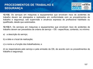 107
12.132. Os serviços em máquinas e equipamentos que envolvam risco de acidentes de
trabalho devem ser planejados e realizados em conformidade com os procedimentos de
trabalho e segurança, sob supervisão e anuência expressa de profissional habilitado ou
qualificado, desde que autorizados.
12.132.1. Os serviços em máquinas e equipamentos que envolvam risco de acidentes de
trabalho devem ser precedidos de ordens de serviço – OS - específicas, contendo, no mínimo:
a) a descrição do serviço;
b) a data e o local de realização;
c) o nome e a função dos trabalhadores; e
d) os responsáveis pelo serviço e pela emissão da OS, de acordo com os procedimentos de
trabalho e segurança.
PROCEDIMENTOS DE TRABALHO E
SEGURANÇA
 
