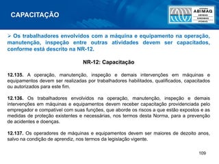 109
 Os trabalhadores envolvidos com a máquina e equipamento na operação,
manutenção, inspeção entre outras atividades devem ser capacitados,
conforme está descrito na NR-12.
NR-12: Capacitação
12.135. A operação, manutenção, inspeção e demais intervenções em máquinas e
equipamentos devem ser realizadas por trabalhadores habilitados, qualificados, capacitados
ou autorizados para este fim.
12.136. Os trabalhadores envolvidos na operação, manutenção, inspeção e demais
intervenções em máquinas e equipamentos devem receber capacitação providenciada pelo
empregador e compatível com suas funções, que aborde os riscos a que estão expostos e as
medidas de proteção existentes e necessárias, nos termos desta Norma, para a prevenção
de acidentes e doenças.
12.137. Os operadores de máquinas e equipamentos devem ser maiores de dezoito anos,
salvo na condição de aprendiz, nos termos da legislação vigente.
CAPACITAÇÃO
 