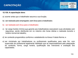 110
12.138. A capacitação deve:
a) ocorrer antes que o trabalhador assuma a sua função;
b) ser realizada pelo empregador, sem ônus para o trabalhador;
b) ser realizada sem ônus para o trabalhador;
c) ter carga horária mínima que garanta aos trabalhadores executarem suas atividades com
segurança, sendo distribuída em no máximo oito horas diárias e realizada durante o
horário normal de trabalho;
d) ter conteúdo programático conforme o estabelecido no Anexo II desta Norma; e
e) ser ministrada por trabalhadores ou profissionais qualificados para este fim, com
supervisão de profissional legalmente habilitado que se responsabilizará pela adequação
do conteúdo, forma, carga horária, qualificação dos instrutores e avaliação dos
capacitados.
CAPACITAÇÃO
 
