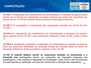 111
12.138.1. A capacitação dos trabalhadores de microempresas e empresas de pequeno porte
poderá ser ministrada por trabalhador da própria empresa que tenha sido capacitado nos
termos do item 12.138 em entidade oficial de ensino de educação profissional.
12.138.1.1 O empregador é responsável pela capacitação realizada nos termos do item
12.138.1.
12.138.1.2 A capacitação dos trabalhadores de microempresas e empresas de pequeno
porte, prevista no item 12.138.1, deve contemplar o disposto no item 12.138, exceto a alínea
"e".
12.138.2 É considerado capacitado o trabalhador de microempresa e empresa de pequeno
porte que apresentar declaração ou certificado emitido por entidade oficial de ensino de
educação profissional, desde que atenda o disposto no item 12.138.
12.139. O material didático escrito ou audiovisual utilizado no treinamento e o
fornecido aos participantes, devem ser produzidos em linguagem adequada aos
trabalhadores, e ser mantidos à disposição da fiscalização, assim como a lista de presença
dos participantes ou certificado, currículo dos ministrantes e avaliação dos capacitados.
CAPACITAÇÃO
 