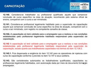 112
12.140. Considera-se trabalhador ou profissional qualificado aquele que comprovar
conclusão de curso específico na área de atuação, reconhecido pelo sistema oficial de
ensino, compatível com o curso a ser ministrado.
12.141. Considera-se profissional legalmente habilitado para a supervisão da capacitação
aquele que comprovar conclusão de curso específico na área de atuação, compatível com o
curso a ser ministrado, com registro no competente conselho de classe.
12.142. A capacitação só terá validade para o empregador que a realizou e nas condições
estabelecidas pelo profissional legalmente habilitado responsável pela supervisão da
capacitação.
12.142 A capacitação só terá validade para o empregador que a realizou e nas condições
estabelecidas pelo profissional legalmente habilitado responsável pela supervisão da
capacitação, exceto quanto aos trabalhadores capacitados nos termos do item 12.138.2.
12.142.1. Fica dispensada a exigência do item 12.142 para os operadores de injetoras com
curso de capacitação conforme o previsto no item 12.147 e seus subitens.
12.143. São considerados autorizados os trabalhadores qualificados, capacitados ou
profissionais legalmente habilitados, com autorização dada por meio de documento formal do
empregador.
CAPACITAÇÃO
 