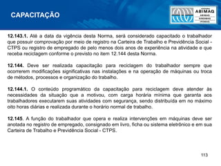 113
12.143.1. Até a data da vigência desta Norma, será considerado capacitado o trabalhador
que possuir comprovação por meio de registro na Carteira de Trabalho e Previdência Social -
CTPS ou registro de empregado de pelo menos dois anos de experiência na atividade e que
receba reciclagem conforme o previsto no item 12.144 desta Norma.
12.144. Deve ser realizada capacitação para reciclagem do trabalhador sempre que
ocorrerem modificações significativas nas instalações e na operação de máquinas ou troca
de métodos, processos e organização do trabalho.
12.144.1. O conteúdo programático da capacitação para reciclagem deve atender às
necessidades da situação que a motivou, com carga horária mínima que garanta aos
trabalhadores executarem suas atividades com segurança, sendo distribuída em no máximo
oito horas diárias e realizada durante o horário normal de trabalho.
12.145. A função do trabalhador que opera e realiza intervenções em máquinas deve ser
anotada no registro de empregado, consignado em livro, ficha ou sistema eletrônico e em sua
Carteira de Trabalho e Previdência Social - CTPS.
CAPACITAÇÃO
 