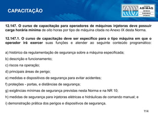 114
12.147. O curso de capacitação para operadores de máquinas injetoras deve possuir
carga horária mínima de oito horas por tipo de máquina citada no Anexo IX desta Norma.
12.147.1. O curso de capacitação deve ser específico para o tipo máquina em que o
operador irá exercer suas funções e atender ao seguinte conteúdo programático:
a) histórico da regulamentação de segurança sobre a máquina especificada;
b) descrição e funcionamento;
c) riscos na operação;
d) principais áreas de perigo;
e) medidas e dispositivos de segurança para evitar acidentes;
f) proteções - portas, e distâncias de segurança;
g) exigências mínimas de segurança previstas nesta Norma e na NR 10;
h) medidas de segurança para injetoras elétricas e hidráulicas de comando manual; e
i) demonstração prática dos perigos e dispositivos de segurança.
CAPACITAÇÃO
 
