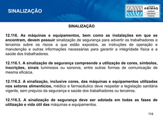118
SINALIZAÇÃO
SINALIZAÇÃO
12.116. As máquinas e equipamentos, bem como as instalações em que se
encontram, devem possuir sinalização de segurança para advertir os trabalhadores e
terceiros sobre os riscos a que estão expostos, as instruções de operação e
manutenção e outras informações necessárias para garantir a integridade física e a
saúde dos trabalhadores.
12.116.1. A sinalização de segurança compreende a utilização de cores, símbolos,
inscrições, sinais luminosos ou sonoros, entre outras formas de comunicação de
mesma eficácia.
12.116.2. A sinalização, inclusive cores, das máquinas e equipamentos utilizadas
nos setores alimentícios, médico e farmacêutico deve respeitar a legislação sanitária
vigente, sem prejuízo da segurança e saúde dos trabalhadores ou terceiros.
12.116.3. A sinalização de segurança deve ser adotada em todas as fases de
utilização e vida útil das máquinas e equipamentos.
 