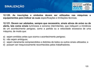 120
12.120. As inscrições e símbolos devem ser utilizados nas máquinas e
equipamentos para indicar as suas especificações e limitações técnicas.
12.121. Devem ser adotados, sempre que necessário, sinais ativos de aviso ou de
alerta, tais como sinais luminosos e sonoros intermitentes, que indiquem a iminência
de um acontecimento perigoso, como a partida ou a velocidade excessiva de uma
máquina, de modo que:
a) sejam emitidos antes que ocorra o acontecimento perigoso;
b) não sejam ambíguos;
c) sejam claramente compreendidos e distintos de todos os outros sinais utilizados; e
d) possam ser inequivocamente reconhecidos pelos trabalhadores.
SINALIZAÇÃO
 