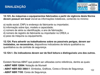 122
12.123. As máquinas e equipamentos fabricados a partir da vigência desta Norma
devem possuir em local visível as informações indeléveis, contendo no mínimo:
a) razão social, CNPJ e endereço do fabricante ou importador;
b) informação sobre tipo, modelo e capacidade;
c) número de série ou identificação, e ano de fabricação;
d) número de registro do fabricante ou importador no CREA; e
e) peso da máquina ou equipamento.
12.124. Para advertir os trabalhadores sobre os possíveis perigos, devem ser
instalados, se necessários, dispositivos indicadores de leitura qualitativa ou
quantitativa ou de controle de segurança.
12.124.1. Os indicadores devem ser de fácil leitura e distinguíveis uns dos outros.
Existem Normas ABNT que podem ser utilizadas como referência, dentre as quais:
- ABNT NBR 12694: Notação de Munsell
- ABNT NBR ISO 3864-1: Símbolos, Gráficos, Cores e Sinais de Segurança.
- ABNT NBR 7195: Cores de Segurança.
SINALIZAÇÃO
 