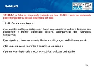 126
12.126.1.1 A ficha de informação indicada no item 12.126.1 pode ser elaborada
pelo empregador ou pessoa designada por este.
12.127. Os manuais devem:
a)ser escritos na língua portuguesa - Brasil, com caracteres de tipo e tamanho que
possibilitem a melhor legibilidade possível, acompanhado das ilustrações
explicativas;
b)ser objetivos, claros, sem ambiguidades e em linguagem de fácil compreensão;
c)ter sinais ou avisos referentes à segurança realçados; e
d)permanecer disponíveis a todos os usuários nos locais de trabalho.
MANUAIS
 
