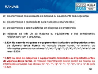 129
m) procedimentos para utilização da máquina ou equipamento com segurança;
n) procedimentos e periodicidade para inspeções e manutenção;
o) procedimentos a serem adotados em situações de emergência;
p) indicação da vida útil da máquina ou equipamento e dos componentes
relacionados com a segurança.
12.129. No caso de máquinas e equipamentos fabricados ou importados antes
da vigência desta Norma, os manuais devem conter, no mínimo, as
informações previstas nas alíneas “b”, “e”, “f”, “g”, “i”, “j”, “k", “l”, “m”, “n” e “o” do
item 12.128.
12.129 No caso de máquinas e equipamentos fabricados ou importados antes
da vigência desta norma, os manuais reconstituídos devem conter, no mínimo, as
informações previstas nas alíneas "b", "e", "f", "g", "i", "j", "k", "m", "n" e "o“ do item
12.128.
MANUAIS
 