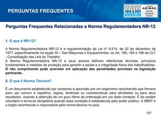 137
PERGUNTAS FREQUENTES
Perguntas Frequentes Relacionadas a Norma Regulamentadora NR-12
1. O que é NR-12?
A Norma Regulamentadora NR-12 é a regulamentação da Lei nº 6.514, de 22 de dezembro de
1977, especificamente na seção XI – Das Máquinas e Equipamentos, os Art. 184, 185 e 186 da CLT
- Consolidação das Leis do Trabalho.
A Norma Regulamentadora NR-12 e seus anexos definem referências técnicas, princípios
fundamentais e medidas de proteção para garantir a saúde e a integridade física dos trabalhadores.
O não cumprimento pode acarretar em aplicação das penalidades previstas na legislação
pertinente.
2. O que é Norma Técnica?
É um documento estabelecido por consenso e aprovado por um organismo reconhecido que fornece
para uso comum e repetitivo, regras, diretrizes ou características para atividades ou para seus
resultados, visando à obtenção de um grau ótimo de ordenação em um dado contexto. É de caráter
voluntário e torna-se obrigatória quando essa condição é estabelecida pelo poder público. A ABNT é
o órgão reconhecido e responsável pela norma técnica no país.
 