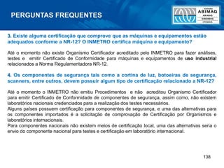138
PERGUNTAS FREQUENTES
3. Existe alguma certificação que comprove que as máquinas e equipamentos estão
adequados conforme a NR-12? O INMETRO certifica máquina e equipamento?
Até o momento não existe Organismo Certificador acreditado pelo INMETRO para fazer análises,
testes e emitir Certificado de Conformidade para máquinas e equipamentos de uso industrial
relacionados a Norma Regulamentadora NR-12.
4. Os componentes de segurança tais como a cortina de luz, botoeiras de segurança,
scanners, entre outros, devem possuir algum tipo de certificação relacionado a NR-12?
Até o momento o INMETRO não emitiu Procedimentos e não acreditou Organismo Certificador
para emitir Certificado de Conformidade de componentes de segurança, assim como, não existem
laboratórios nacionais credenciados para a realização dos testes necessários.
Alguns países possuem certificação para componentes de segurança, e uma das alternativas para
os componentes importados é a solicitação de comprovação de Certificação por Organismos e
laboratórios internacionais.
Para componentes nacionais não existem meios de certificação local, uma das alternativas seria o
envio do componente nacional para testes e certificação em laboratório internacional.
 