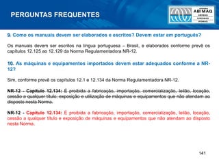 141
9. Como os manuais devem ser elaborados e escritos? Devem estar em português?
Os manuais devem ser escritos na língua portuguesa – Brasil, e elaborados conforme prevê os
capítulos 12.125 ao 12.129 da Norma Regulamentadora NR-12.
10. As máquinas e equipamentos importados devem estar adequados conforme a NR-
12?
Sim, conforme prevê os capítulos 12.1 e 12.134 da Norma Regulamentadora NR-12.
NR-12 - Capítulo 12.134: É proibida a fabricação, importação, comercialização, leilão, locação,
cessão a qualquer título, exposição e utilização de máquinas e equipamentos que não atendam ao
disposto nesta Norma.
NR-12 - Capítulo 12.134: É proibida a fabricação, importação, comercialização, leilão, locação,
cessão a qualquer título e exposição de máquinas e equipamentos que não atendam ao disposto
nesta Norma.
PERGUNTAS FREQUENTES
 