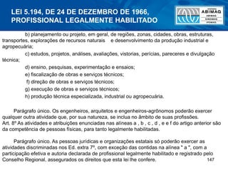147
b) planejamento ou projeto, em geral, de regiões, zonas, cidades, obras, estruturas,
transportes, explorações de recursos naturais e desenvolvimento da produção industrial e
agropecuária;
c) estudos, projetos, análises, avaliações, vistorias, perícias, pareceres e divulgação
técnica;
d) ensino, pesquisas, experimentação e ensaios;
e) fiscalização de obras e serviços técnicos;
f) direção de obras e serviços técnicos;
g) execução de obras e serviços técnicos;
h) produção técnica especializada, industrial ou agropecuária.
Parágrafo único. Os engenheiros, arquitetos e engenheiros-agrônomos poderão exercer
qualquer outra atividade que, por sua natureza, se inclua no âmbito de suas profissões.
Art. 8º As atividades e atribuições enunciadas nas alíneas a , b , c , d , e e f do artigo anterior são
da competência de pessoas físicas, para tanto legalmente habilitadas.
Parágrafo único. As pessoas jurídicas e organizações estatais só poderão exercer as
atividades discriminadas nos Ed. extra 7º, com exceção das contidas na alínea " a ", com a
participação efetiva e autoria declarada de profissional legalmente habilitado e registrado pelo
Conselho Regional, assegurados os direitos que esta lei lhe confere.
LEI 5.194, DE 24 DE DEZEMBRO DE 1966,
PROFISSIONAL LEGALMENTE HABILITADO
 