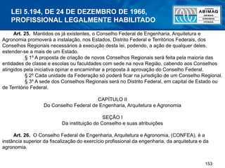 153
Art. 25. Mantidos os já existentes, o Conselho Federal de Engenharia, Arquitetura e
Agronomia promoverá a instalação, nos Estados, Distrito Federal e Territórios Federais, dos
Conselhos Regionais necessários à execução desta lei, podendo, a ação de qualquer deles,
estender-se a mais de um Estado.
§ 1º A proposta de criação de novos Conselhos Regionais será feita pela maioria das
entidades de classe e escolas ou faculdades com sede na nova Região, cabendo aos Conselhos
atingidos pela iniciativa opinar e encaminhar a proposta à aprovação do Conselho Federal.
§ 2º Cada unidade da Federação só poderá ficar na jurisdição de um Conselho Regional.
§ 3º A sede dos Conselhos Regionais será no Distrito Federal, em capital de Estado ou
de Território Federal.
CAPÍTULO II
Do Conselho Federal de Engenharia, Arquitetura e Agronomia
SEÇÃO I
Da instituição do Conselho e suas atribuições
Art. 26. O Conselho Federal de Engenharia, Arquitetura e Agronomia, (CONFEA), é a
instância superior da fiscalização do exercício profissional da engenharia, da arquitetura e da
agronomia.
LEI 5.194, DE 24 DE DEZEMBRO DE 1966,
PROFISSIONAL LEGALMENTE HABILITADO
 