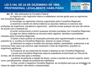 154
Art. 27. São atribuições do Conselho Federal:
a) organizar o seu regimento interno e estabelecer normas gerais para os regimentos
dos Conselhos Regionais;
b) homologar os regimentos internos organizados pelos Conselhos Regionais;
c) examinar e decidir em última instância os assuntos relativos no exercício das
profissões de engenharia, arquitetura e agronomia, podendo anular qualquer ato que não estiver
de acordo com a presente lei;
d) tomar conhecimento e dirimir quaisquer dúvidas suscitadas nos Conselhos Regionais;
e) julgar em última instância os recursos sobre registros, decisões e penalidades
impostas pelos Conselhos Regionais;
f) baixar e fazer publicar as resoluções previstas para regulamentação e execução da
presente lei, e, ouvidos os Conselhos Regionais, resolver os casos omissos;
g) relacionar os cargos e funções dos serviços estatais, paraestatais, autárquicos e de
economia mista, para cujo exercício seja necessário o título de engenheiro, arquiteto ou
engenheiro-agrônomo;
h) incorporar ao seu balancete de receita e despesa os dos Conselhos Regionais;
i) enviar aos Conselhos Regionais cópia do expediente encaminhado ao Tribunal de
Contas, até 30 (trinta) dias após a remessa;
j) publicar anualmente a relação de títulos, cursos e escolas de ensino superior, assim
como, periodicamente, relação de profissionais habilitados;
k) fixar, ouvido o respectivo Conselho Regional, as condições para que as entidades de
classe da região tenham nele direito a representação;
LEI 5.194, DE 24 DE DEZEMBRO DE 1966,
PROFISSIONAL LEGALMENTE HABILITADO
 