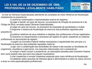 159
b) criar as Câmaras Especializadas atendendo às condições de maior eficiência da fiscalização
estabelecida na presente lei;
c) examinar reclamações e representações acerca de registros;
d) julgar e decidir, em grau de recurso, os processos de infração da presente lei e do
Código de Ética, enviados pelas Câmaras Especializadas;
e) julgar em grau de recurso, os processos de imposição de penalidades e multas;
f) organizar o sistema de fiscalização do exercício das profissões reguladas pela
presente lei;
g) publicar relatórios de seus trabalhos e relações dos profissionais e firmas registrados;
h) examinar os requerimentos e processos de registro em geral, expedindo as carteiras
profissionais ou documentos de registro;
i) sugerir ao Conselho Federal médias necessárias à regularidade dos serviços e à
fiscalização do exercício das profissões reguladas nesta lei;
j) agir, com a colaboração das sociedades de classe e das escolas ou faculdades de
engenharia, arquitetura e agronomia, nos assuntos relacionados com a presente lei;
k) cumprir e fazer cumprir a presente lei, as resoluções baixadas pelo Conselho Federal,
bem como expedir atos que para isso julguem necessários;
l) criar inspetorias e nomear inspetores especiais para maior eficiência da fiscalização;
m) deliberar sobre assuntos de interesse geral e administrativo e sobre os casos comuns
a duas ou mais especializações profissionais;
LEI 5.194, DE 24 DE DEZEMBRO DE 1966,
PROFISSIONAL LEGALMENTE HABILITADO
 