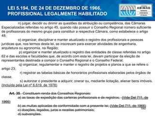 160
n) julgar, decidir ou dirimir as questões da atribuição ou competência, das Câmaras
Especializadas referidas no artigo 45, quando não possuir o Conselho Regional número suficiente
de profissionais do mesmo grupo para constituir a respectiva Câmara, como estabelece o artigo
48;
o) organizar, disciplinar e manter atualizado o registro dos profissionais e pessoas
jurídicas que, nos termos desta lei, se inscrevam para exercer atividades de engenharia,
arquitetura ou agronomia, na Região;
p) organizar e manter atualizado o registro das entidades de classe referidas no artigo
62 e das escolas e faculdades que, de acordo com esta lei, devam participar da eleição de
representantes destinada a compor o Conselho Regional e o Conselho Federal;
q) organizar, regulamentar e manter o registro de projetos e planos a que se refere o
artigo 23;
r) registrar as tabelas básicas de honorários profissionais elaboradas pelos órgãos de
classe.
s) autorizar o presidente a adquirir, onerar ou, mediante licitação, alienar bens imóveis.
(Incluída pela Lei nº 6.619, de 1978)
Art. 35. Constituem renda dos Conselhos Regionais:
a) as taxas de expedição das carteiras profissionais e de registros; (Vide Del 711, de
1966)
b) as multas aplicadas de conformidade com a presente lei; (Vide Del 711, de 1966)
c) doações, legados, juros e receitas patrimoniais;
d) subvenções.
LEI 5.194, DE 24 DE DEZEMBRO DE 1966,
PROFISSIONAL LEGALMENTE HABILITADO
 