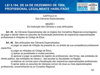 165
CAPÍTULO IV
Das Câmaras Especializadas
SEÇÃO I
Da Instituição das Câmaras e suas atribuições
Art. 45. As Câmaras Especializadas são os órgãos dos Conselhos Regionais encarregados
de julgar e decidir sôbre os assuntos de fiscalização pertinentes às respectivas especializações
profissionais e infrações do Código de Ética.
Art. 46. São atribuições das Câmaras Especializadas:
a) julgar os casos de infração da presente lei, no âmbito de sua competência profissional
específica;
b) julgar as infrações do Código de Ética;
c) aplicar as penalidades e multas previstas;
d) apreciar e julgar os pedidos de registro de profissionais, das firmas, das entidades de
direito público, das entidades de classe e das escolas ou faculdades na Região;
e) elaborar as normas para a fiscalização das respectivas especializações profissionais;
f) opinar sobre os assuntos de interesse comum de duas ou mais especializações
profissionais, encaminhando-os ao Conselho Regional.
LEI 5.194, DE 24 DE DEZEMBRO DE 1966,
PROFISSIONAL LEGALMENTE HABILITADO
 
