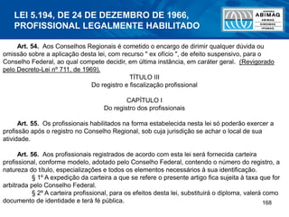 168
Art. 54. Aos Conselhos Regionais é cometido o encargo de dirimir qualquer dúvida ou
omissão sobre a aplicação desta lei, com recurso " ex ofício ", de efeito suspensivo, para o
Conselho Federal, ao qual compete decidir, em última instância, em caráter geral. (Revigorado
pelo Decreto-Lei nº 711, de 1969).
TÍTULO III
Do registro e fiscalização profissional
CAPÍTULO I
Do registro dos profissionais
Art. 55. Os profissionais habilitados na forma estabelecida nesta lei só poderão exercer a
profissão após o registro no Conselho Regional, sob cuja jurisdição se achar o local de sua
atividade.
Art. 56. Aos profissionais registrados de acordo com esta lei será fornecida carteira
profissional, conforme modelo, adotado pelo Conselho Federal, contendo o número do registro, a
natureza do título, especializações e todos os elementos necessários à sua identificação.
§ 1º A expedição da carteira a que se refere o presente artigo fica sujeita à taxa que for
arbitrada pelo Conselho Federal.
§ 2º A carteira profissional, para os efeitos desta lei, substituirá o diploma, valerá como
documento de identidade e terá fé pública.
LEI 5.194, DE 24 DE DEZEMBRO DE 1966,
PROFISSIONAL LEGALMENTE HABILITADO
 