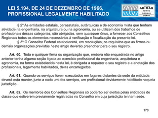 170
§ 2º As entidades estatais, paraestatais, autárquicas e de economia mista que tenham
atividade na engenharia, na arquitetura ou na agronomia, ou se utilizem dos trabalhos de
profissionais dessas categorias, são obrigadas, sem quaisquer ônus, a fornecer aos Conselhos
Regionais todos os elementos necessários à verificação e fiscalização da presente lei.
§ 3º O Conselho Federal estabelecerá, em resoluções, os requisitos que as firmas ou
demais organizações previstas neste artigo deverão preencher para o seu registro.
Art. 60. Toda e qualquer firma ou organização que, embora não enquadrada no artigo
anterior tenha alguma seção ligada ao exercício profissional da engenharia, arquitetura e
agronomia, na forma estabelecida nesta lei, é obrigada a requerer o seu registro e a anotação dos
profissionais, legalmente habilitados, delas encarregados.
Art. 61. Quando os serviços forem executados em lugares distantes da sede da entidade,
deverá esta manter, junto a cada um dos serviços, um profissional devidamente habilitado naquela
jurisdição.
Art. 62. Os membros dos Conselhos Regionais só poderão ser eleitos pelas entidades de
classe que estiverem previamente registradas no Conselho em cuja jurisdição tenham sede.
LEI 5.194, DE 24 DE DEZEMBRO DE 1966,
PROFISSIONAL LEGALMENTE HABILITADO
 