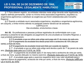 171
§ 1º Para obterem registro, as entidades referidas neste artigo deverão estar legalizadas, ter
objetivo definido permanente, contar no mínimo trinta associados engenheiros, arquitetos ou
engenheiros-agrônomos e satisfazer as exigências que forem estabelecidas pelo Conselho
Regional.
§ 2º Quando a entidade reunir associados engenheiros, arquitetos e engenheiros-agrônomos,
em conjunto, o limite mínimo referido no parágrafo anterior deverá ser de sessenta.
CAPÍTULO III
Das anuidades, emolumentos e taxas
Art. 63. Os profissionais e pessoas jurídicas registrados de conformidade com o que
preceitua a presente lei são obrigados ao pagamento de uma anuidade ao Conselho Regional, a
cuja jurisdição pertencerem.
§ 1º A anuidade a que se refere este artigo será paga até 31 de março de cada ano.
§ 2º O pagamento da anuidade fora desse prazo terá o acréscimo de 10% (dez por
cento), a título de mora.
§ 3º O pagamento da anuidade inicial será feito por ocasião do registro.
§ 1º - A anuidade a que se refere este artigo será devida a partir de 1º de janeiro de cada
ano. (Redação dada pela Lei nº 6.619, de 1978)
§ 2º - O pagamento da anuidade após 31 de março terá o acréscimo de vinte por cento,
a título de mora, quando efetuado no mesmo exercício. (Redação dada pela Lei nº 6.619, de 1978)
§ 3º - A anuidade paga após o exercício respectivo terá o seu valor atualizado para o
vigente à época do pagamento, acrescido de vinte por cento, a título de mora. (Redação dada pela
Lei nº 6.619, de 1978)
LEI 5.194, DE 24 DE DEZEMBRO DE 1966,
PROFISSIONAL LEGALMENTE HABILITADO
 