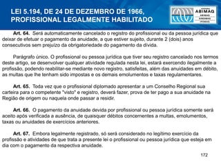 172
Art. 64. Será automaticamente cancelado o registro do profissional ou da pessoa jurídica que
deixar de efetuar o pagamento da anuidade, a que estiver sujeito, durante 2 (dois) anos
consecutivos sem prejuízo da obrigatoriedade do pagamento da dívida.
Parágrafo único. O profissional ou pessoa jurídica que tiver seu registro cancelado nos termos
deste artigo, se desenvolver qualquer atividade regulada nesta lei, estará exercendo ilegalmente a
profissão, podendo reabilitar-se mediante novo registro, satisfeitas, além das anuidades em débito,
as multas que lhe tenham sido impostas e os demais emolumentos e taxas regulamentares.
Art. 65. Toda vez que o profissional diplomado apresentar a um Conselho Regional sua
carteira para o competente "visto" e registro, deverá fazer, prova de ter pago a sua anuidade na
Região de origem ou naquela onde passar a residir.
Art. 66. O pagamento da anuidade devida por profissional ou pessoa jurídica somente será
aceito após verificada a ausência, de quaisquer débitos concernentes a multas, emolumentos,
taxas ou anuidades de exercícios anteriores.
Art. 67. Embora legalmente registrado, só será considerado no legítimo exercício da
profissão e atividades de que trata a presente lei o profissional ou pessoa jurídica que esteja em
dia com o pagamento da respectiva anuidade.
LEI 5.194, DE 24 DE DEZEMBRO DE 1966,
PROFISSIONAL LEGALMENTE HABILITADO
 