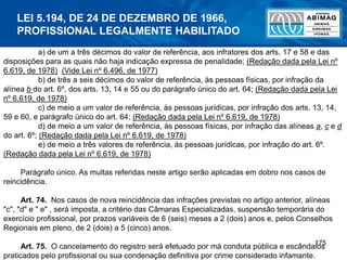 175
a) de um a três décimos do valor de referência, aos infratores dos arts. 17 e 58 e das
disposições para as quais não haja indicação expressa de penalidade; (Redação dada pela Lei nº
6.619, de 1978) (Vide Lei nº 6.496, de 1977)
b) de três a seis décimos do valor de referência, às pessoas físicas, por infração da
alínea b do art. 6º, dos arts. 13, 14 e 55 ou do parágrafo único do art. 64; (Redação dada pela Lei
nº 6.619, de 1978)
c) de meio a um valor de referência, às pessoas jurídicas, por infração dos arts. 13, 14,
59 e 60, e parágrafo único do art. 64; (Redação dada pela Lei nº 6.619, de 1978)
d) de meio a um valor de referência, às pessoas físicas, por infração das alíneas a, c e d
do art. 6º; (Redação dada pela Lei nº 6.619, de 1978)
e) de meio a três valores de referência, às pessoas jurídicas, por infração do art. 6º.
(Redação dada pela Lei nº 6.619, de 1978)
Parágrafo único. As multas referidas neste artigo serão aplicadas em dobro nos casos de
reincidência.
Art. 74. Nos casos de nova reincidência das infrações previstas no artigo anterior, alíneas
"c", "d" e " e" , será imposta, a critério das Câmaras Especializadas, suspensão temporária do
exercício profissional, por prazos variáveis de 6 (seis) meses a 2 (dois) anos e, pelos Conselhos
Regionais em pleno, de 2 (dois) a 5 (cinco) anos.
Art. 75. O cancelamento do registro será efetuado por má conduta pública e escândalos
praticados pelo profissional ou sua condenação definitiva por crime considerado infamante.
LEI 5.194, DE 24 DE DEZEMBRO DE 1966,
PROFISSIONAL LEGALMENTE HABILITADO
 