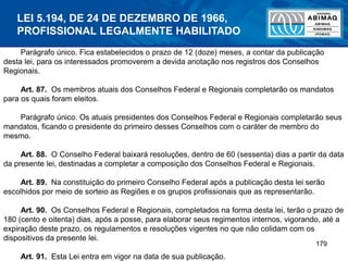 179
Parágrafo único. Fica estabelecidos o prazo de 12 (doze) meses, a contar da publicação
desta lei, para os interessados promoverem a devida anotação nos registros dos Conselhos
Regionais.
Art. 87. Os membros atuais dos Conselhos Federal e Regionais completarão os mandatos
para os quais foram eleitos.
Parágrafo único. Os atuais presidentes dos Conselhos Federal e Regionais completarão seus
mandatos, ficando o presidente do primeiro desses Conselhos com o caráter de membro do
mesmo.
Art. 88. O Conselho Federal baixará resoluções, dentro de 60 (sessenta) dias a partir da data
da presente lei, destinadas a completar a composição dos Conselhos Federal e Regionais.
Art. 89. Na constituição do primeiro Conselho Federal após a publicação desta lei serão
escolhidos por meio de sorteio as Regiões e os grupos profissionais que as representarão.
Art. 90. Os Conselhos Federal e Regionais, completados na forma desta lei, terão o prazo de
180 (cento e oitenta) dias, após a posse, para elaborar seus regimentos internos, vigorando, até a
expiração deste prazo, os regulamentos e resoluções vigentes no que não colidam com os
dispositivos da presente lei.
Art. 91. Esta Lei entra em vigor na data de sua publicação.
LEI 5.194, DE 24 DE DEZEMBRO DE 1966,
PROFISSIONAL LEGALMENTE HABILITADO
 
