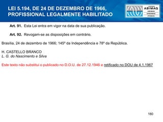 180
Art. 91. Esta Lei entra em vigor na data de sua publicação.
Art. 92. Revogam-se as disposições em contrário.
Brasília, 24 de dezembro de 1966; 145º da Independência e 78º da República.
H. CASTELLO BRANCO
L. G. do Nascimento e Silva
Este texto não substitui o publicado no D.O.U. de 27.12.1946 e retificado no DOU de 4.1.1967
LEI 5.194, DE 24 DE DEZEMBRO DE 1966,
PROFISSIONAL LEGALMENTE HABILITADO
 