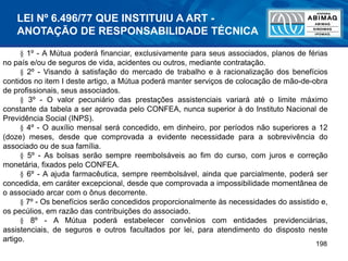 198
§ 1º - A Mútua poderá financiar, exclusivamente para seus associados, planos de férias
no país e/ou de seguros de vida, acidentes ou outros, mediante contratação.
§ 2º - Visando à satisfação do mercado de trabalho e à racionalização dos benefícios
contidos no item I deste artigo, a Mútua poderá manter serviços de colocação de mão-de-obra
de profissionais, seus associados.
§ 3º - O valor pecuniário das prestações assistenciais variará até o limite máximo
constante da tabela a ser aprovada pelo CONFEA, nunca superior à do Instituto Nacional de
Previdência Social (INPS).
§ 4º - O auxílio mensal será concedido, em dinheiro, por períodos não superiores a 12
(doze) meses, desde que comprovada a evidente necessidade para a sobrevivência do
associado ou de sua família.
§ 5º - As bolsas serão sempre reembolsáveis ao fim do curso, com juros e correção
monetária, fixados pelo CONFEA.
§ 6º - A ajuda farmacêutica, sempre reembolsável, ainda que parcialmente, poderá ser
concedida, em caráter excepcional, desde que comprovada a impossibilidade momentânea de
o associado arcar com o ônus decorrente.
§ 7º - Os benefícios serão concedidos proporcionalmente às necessidades do assistido e,
os pecúlios, em razão das contribuições do associado.
§ 8º - A Mútua poderá estabelecer convênios com entidades previdenciárias,
assistenciais, de seguros e outros facultados por lei, para atendimento do disposto neste
artigo.
LEI Nº 6.496/77 QUE INSTITUIU A ART -
ANOTAÇÃO DE RESPONSABILIDADE TÉCNICA
 