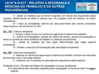 204
II - adotar as medidas que se tornem exigíveis, em virtude das disposições deste
Capítulo, determinando as obras e reparos que, em qualquer local de trabalho, se façam
necessárias;
III - impor as penalidades cabíveis por descumprimento das normas constantes
deste Capítulo, nos termos do art. 201.
Art . 157 - Cabe às empresas:
I - cumprir e fazer cumprir as normas de segurança e medicina do trabalho;
II - instruir os empregados, através de ordens de serviço, quanto às precauções a
tomar no sentido de evitar acidentes do trabalho ou doenças ocupacionais;
III - adotar as medidas que lhes sejam determinadas pelo órgão regional
competente;
IV - facilitar o exercício da fiscalização pela autoridade competente.
Art .158 - Cabe aos empregados:
I - observar as normas de segurança e medicina do trabalho, inclusive as instruções
de que trata o item II do artigo anterior;
Il - colaborar com a empresa na aplicação dos dispositivos deste Capítulo.
Parágrafo único - Constitui ato faltoso do empregado a recusa injustificada:
a) à observância das instruções expedidas pelo empregador na forma do item II do artigo
anterior;
LEI Nº 6.514/77 - RELATIVO A SEGURANÇA E
MEDICINA DO TRABALHO E DÁ OUTRAS
PROVIDÊNCIAS.
 