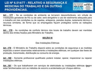 213
Art . 177 - Se as condições de ambiente se tornarem desconfortáveis, em virtude de
instalações geradoras de frio ou de calor, será obrigatório o uso de vestimenta adequada para
o trabalho em tais condições ou de capelas, anteparos, paredes duplas, isolamento térmico e
recursos similares, de forma que os empregados fiquem protegidos contra as radiações
térmicas.
Art . 178 - As condições de conforto térmico dos locais de trabalho devem ser mantidas
dentro dos limites fixados pelo Ministério do Trabalho.
SEÇÃO IX
Das Instalações Elétricas
Art .179 - O Ministério do Trabalho disporá sobre as condições de segurança e as medidas
especiais a serem observadas relativamente a instalações elétricas, em qualquer das fases de
produção, transmissão, distribuição ou consumo de energia.
Art .180 - Somente profissional qualificado poderá instalar, operar, inspecionar ou reparar
instalações elétricas.
Art .181 - Os que trabalharem em serviços de eletricidade ou instalações elétricas devem
estar familiarizados com os métodos de socorro a acidentados por choque elétrico.
LEI Nº 6.514/77 - RELATIVO A SEGURANÇA E
MEDICINA DO TRABALHO E DÁ OUTRAS
PROVIDÊNCIAS.
 