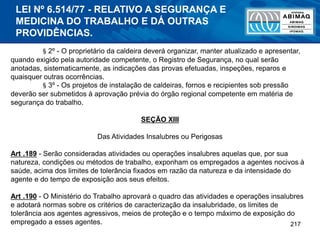 217
§ 2º - O proprietário da caldeira deverá organizar, manter atualizado e apresentar,
quando exigido pela autoridade competente, o Registro de Segurança, no qual serão
anotadas, sistematicamente, as indicações das provas efetuadas, inspeções, reparos e
quaisquer outras ocorrências.
§ 3º - Os projetos de instalação de caldeiras, fornos e recipientes sob pressão
deverão ser submetidos à aprovação prévia do órgão regional competente em matéria de
segurança do trabalho.
SEÇÃO XIII
Das Atividades Insalubres ou Perigosas
Art .189 - Serão consideradas atividades ou operações insalubres aquelas que, por sua
natureza, condições ou métodos de trabalho, exponham os empregados a agentes nocivos à
saúde, acima dos limites de tolerância fixados em razão da natureza e da intensidade do
agente e do tempo de exposição aos seus efeitos.
Art .190 - O Ministério do Trabalho aprovará o quadro das atividades e operações insalubres
e adotará normas sobre os critérios de caracterização da insalubridade, os limites de
tolerância aos agentes agressivos, meios de proteção e o tempo máximo de exposição do
empregado a esses agentes.
LEI Nº 6.514/77 - RELATIVO A SEGURANÇA E
MEDICINA DO TRABALHO E DÁ OUTRAS
PROVIDÊNCIAS.
 