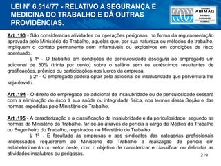 219
Art .193 - São consideradas atividades ou operações perigosas, na forma da regulamentação
aprovada pelo Ministério do Trabalho, aquelas que, por sua natureza ou métodos de trabalho,
impliquem o contato permanente com inflamáveis ou explosivos em condições de risco
acentuado.
§ 1º - O trabalho em condições de periculosidade assegura ao empregado um
adicional de 30% (trinta por cento) sobre o salário sem os acréscimos resultantes de
gratificações, prêmios ou participações nos lucros da empresa.
§ 2º - O empregado poderá optar pelo adicional de insalubridade que porventura lhe
seja devido.
Art .194 - O direito do empregado ao adicional de insalubridade ou de periculosidade cessará
com a eliminação do risco à sua saúde ou integridade física, nos termos desta Seção e das
normas expedidas pelo Ministério do Trabalho.
Art .195 - A caracterização e a classificação da insalubridade e da periculosidade, segundo as
normas do Ministério do Trabalho, far-se-ão através de perícia a cargo de Médico do Trabalho
ou Engenheiro do Trabalho, registrados no Ministério do Trabalho.
§ 1º - É facultado às empresas e aos sindicatos das categorias profissionais
interessadas requererem ao Ministério do Trabalho a realização de perícia em
estabelecimento ou setor deste, com o objetivo de caracterizar e classificar ou delimitar as
atividades insalubres ou perigosas.
LEI Nº 6.514/77 - RELATIVO A SEGURANÇA E
MEDICINA DO TRABALHO E DÁ OUTRAS
PROVIDÊNCIAS.
 