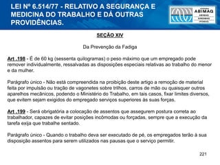 221
SEÇÃO XIV
Da Prevenção da Fadiga
Art .198 - É de 60 kg (sessenta quilogramas) o peso máximo que um empregado pode
remover individualmente, ressalvadas as disposições especiais relativas ao trabalho do menor
e da mulher.
Parágrafo único - Não está compreendida na proibição deste artigo a remoção de material
feita por impulsão ou tração de vagonetes sobre trilhos, carros de mão ou quaisquer outros
aparelhos mecânicos, podendo o Ministério do Trabalho, em tais casos, fixar limites diversos,
que evitem sejam exigidos do empregado serviços superiores às suas forças.
Art .199 - Será obrigatória a colocação de assentos que assegurem postura correta ao
trabalhador, capazes de evitar posições incômodas ou forçadas, sempre que a execução da
tarefa exija que trabalhe sentado.
Parágrafo único - Quando o trabalho deva ser executado de pé, os empregados terão à sua
disposição assentos para serem utilizados nas pausas que o serviço permitir.
LEI Nº 6.514/77 - RELATIVO A SEGURANÇA E
MEDICINA DO TRABALHO E DÁ OUTRAS
PROVIDÊNCIAS.
 