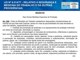 222
SEÇÃO XV
Das Outras Medidas Especiais de Proteção
Art .200 - Cabe ao Ministério do Trabalho estabelecer disposições complementares às
normas de que trata este Capítulo, tendo em vista as peculiaridades de cada atividade ou
setor de trabalho, especialmente sobre:
I - medidas de prevenção de acidentes e os equipamentos de proteção individual
em obras de construção, demolição ou reparos;
II - depósitos, armazenagem e manuseio de combustíveis, inflamáveis e explosivos,
bem como trânsito e permanência nas áreas respectivas;
III - trabalho em escavações, túneis, galerias, minas e pedreiras, sobretudo quanto
à prevenção de explosões, incêndios, desmoronamentos e soterramentos, eliminação de
poeiras, gases, etc. e facilidades de rápida saída dos empregados;
IV - proteção contra incêndio em geral e as medidas preventivas adequadas, com
exigências ao especial revestimento de portas e paredes, construção de paredes contra-fogo,
diques e outros anteparos, assim como garantia geral de fácil circulação, corredores de
acesso e saídas amplas e protegidas, com suficiente sinalização;
V - proteção contra insolação, calor, frio, umidade e ventos, sobretudo no trabalho a
céu aberto, com provisão, quanto a este, de água potável, alojamento profilaxia de endemias;
LEI Nº 6.514/77 - RELATIVO A SEGURANÇA E
MEDICINA DO TRABALHO E DÁ OUTRAS
PROVIDÊNCIAS.
 