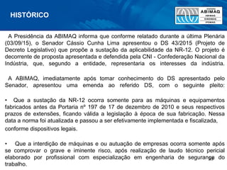 A Presidência da ABIMAQ informa que conforme relatado durante a última Plenária
(03/09/15), o Senador Cássio Cunha Lima apresentou o DS 43/2015 (Projeto de
Decreto Legislativo) que propõe a sustação da aplicabilidade da NR-12. O projeto é
decorrente de proposta apresentada e defendida pela CNI - Confederação Nacional da
Indústria, que, segundo a entidade, representaria os interesses da indústria.
A ABIMAQ, imediatamente após tomar conhecimento do DS apresentado pelo
Senador, apresentou uma emenda ao referido DS, com o seguinte pleito:
• Que a sustação da NR-12 ocorra somente para as máquinas e equipamentos
fabricados antes da Portaria nº 197 de 17 de dezembro de 2010 e seus respectivos
prazos de extensões, ficando válida a legislação à época de sua fabricação. Nessa
data a norma foi atualizada e passou a ser efetivamente implementada e fiscalizada,
conforme dispositivos legais.
• Que a interdição de máquinas e ou autuação de empresas ocorra somente após
se comprovar o grave e iminente risco, após realização de laudo técnico pericial
elaborado por profissional com especialização em engenharia de segurança do
trabalho.
HISTÓRICO
23
 
