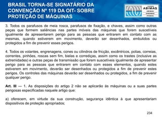 234
3. Todos os parafusos de meia rosca, parafusos de fixação, e chaves, assim como outras
peças que formem saliências nas partes móveis das máquinas que forem suscetíveis
igualmente de apresentarem perigo para as pessoas que entrarem em contato com as
mesmas, quando estiverem em movimento, deverão ser desenhados, embutidos ou
protegidos a fim de prevenir esses perigos.
4. Todos os volantes, engrenagens, cones ou cilindros de fricção, excêntricos, polias, correias,
correntes, pinhões, roscas sem fim, bielas e corrediças, assim como os trastes (inclusive as
extremidades) e outras peças de transmissão que forem suscetíveis igualmente de apresentar
perigo para as pessoas que entrarem em contato com esses elementos, quando estes
estiverem em movimento, deverão ser desenhados ou protegidos a fim de prevenir estes
perigos. Os controles das máquinas deverão ser desenhados ou protegidos, a fim de prevenir
qualquer perigo.
Art. III — 1. As disposições do artigo 2 não se aplicarão às máquinas ou a suas partes
perigosas especificadas naquele artigo que:
a) oferecem, em virtude da sua construção, segurança idêntica à que apresentariam
dispositivos de proteção apropriados;
BRASIL TORNA-SE SIGNATÁRIO DA
CONVENÇÃO Nº 119 DA OIT- SOBRE
PROTEÇÃO DE MÁQUINAS
 