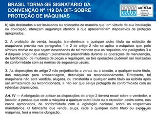 235
b) são destinados a ser instalados ou colocados de maneira que, em virtude de sua instalação
ou colocação, ofereçam segurança idêntica à que apresentariam dispositivos de proteção
apropriados.
2. A proibição de venda, locação, transferência a qualquer outro título ou exibição de
maquinaria prevista nos parágrafos 1 e 2 do artigo 2 não se aplica a máquinas que, pelo
simples motivo de que sejam desenhadas de tal maneira que os requisitos dos parágrafos 3 e
4 daquele artigo não estejam plenamente preenchidos durante as operações de manutenção,
de lubrificação, de mudança de peças e regulagem, se tais operações puderem ser realizadas
de conformidade com as normas de segurança usuais.
3. As disposições do artigo 2 não prejudicarão a venda ou a cessão, a qualquer outro título,
das máquinas para armazenagem, destruição ou recondicionamento. Entretanto, tal
maquinaria não será vendida, alugada, ou transferida a qualquer outro título ou exibida após
ser armazenada ou recondicionada, a não ser que esteja protegida de conformidade com as
referidas disposições.
Art. IV — A obrigação de aplicar as disposições do artigo 2 deverá recair sobre o vendedor, o
locador, a pessoa que cede a máquina a qualquer outro título ou o expositor, assim como, nos
casos apropriados, de conformidade com a legislação nacional, sobre os respectivos
mandatários. O fabricante que vende, aluga, cede a qualquer outro título ou expõe as
máquinas, terá a mesma obrigação.
BRASIL TORNA-SE SIGNATÁRIO DA
CONVENÇÃO Nº 119 DA OIT- SOBRE
PROTEÇÃO DE MÁQUINAS
 