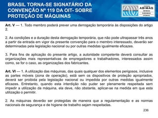 236
Art. V — 1. Todo membro poderá prever uma derrogação temporária às disposições do artigo
2.
2. As condições e a duração desta derrogação temporária, que não pode ultrapassar três anos
a partir da entrada em vigor da presente convenção para o membro interessado, deverão ser
determinadas pela legislação nacional ou por outras medidas igualmente eficazes.
3. Para fins de aplicação do presente artigo, a autoridade competente deverá consultar as
organizações mais representativas de empregadores e trabalhadores, interessados assim
como, se for o caso, as organizações dos fabricantes.
Art. VI — 1. A utilização das máquinas, das quais qualquer dos elementos perigosos, inclusive
as partes móveis (zona de operação), está sem os dispositivos de proteção apropriados,
deverá ser proibida pela legislação nacional ou impedida por outras medidas igualmente
eficazes. Entretanto, quando esta interdição não puder ser plenamente respeitada sem
impedir a utilização da máquina, ela deve, não obstante, aplicar-se na medida em que esta
utilização o permitir.
2. As máquinas deverão ser protegidas de maneira que a regulamentação e as normas
nacionais de segurança e de higiene de trabalho sejam respeitadas.
BRASIL TORNA-SE SIGNATÁRIO DA
CONVENÇÃO Nº 119 DA OIT- SOBRE
PROTEÇÃO DE MÁQUINAS
 